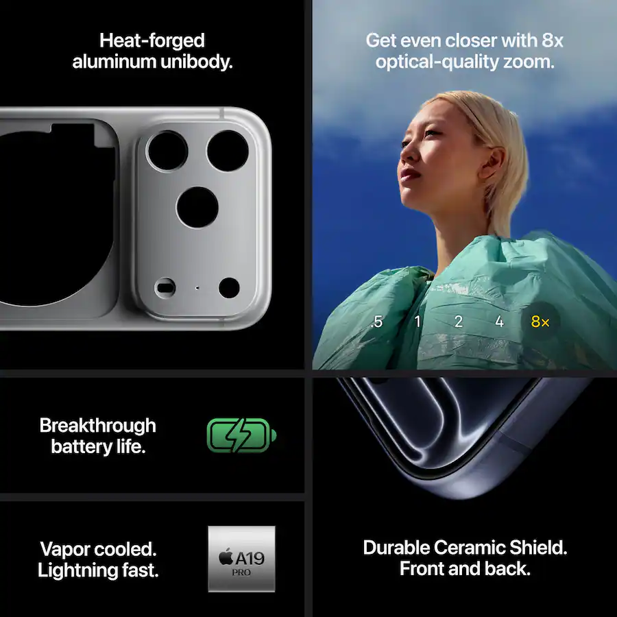 Heat-forged aluminum unibody.Get even closer with 8x optical-quality zoom.Breakthrough battery life.Vapor cooled. Lightning fast.A19 PRODurable Ceramic Shield. Front and back.
